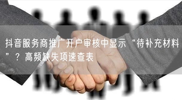 抖音服务商推广开户审核中显示“待补充材料”？高频缺失项速查表
