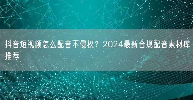 抖音短视频怎么配音不侵权？2024最新合规配音素材库推荐