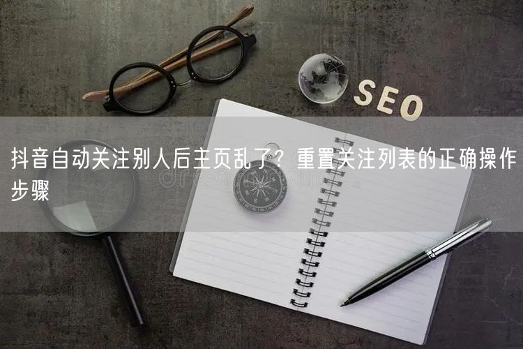 抖音自动关注别人后主页乱了？重置关注列表的正确操作步骤