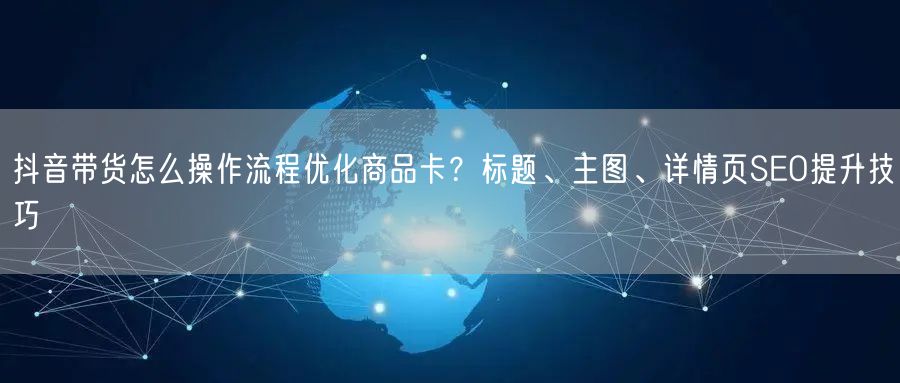 抖音带货怎么操作流程优化商品卡？标题、主图、详情页SEO提升技巧