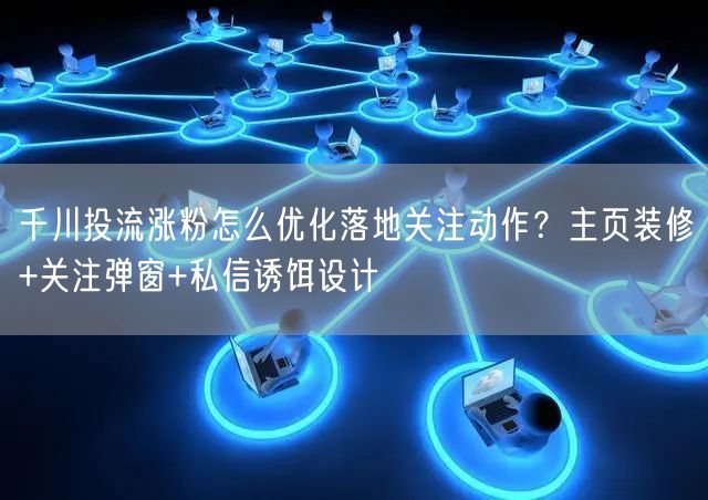 千川投流涨粉怎么优化落地关注动作？主页装修+关注弹窗+私信诱饵设计