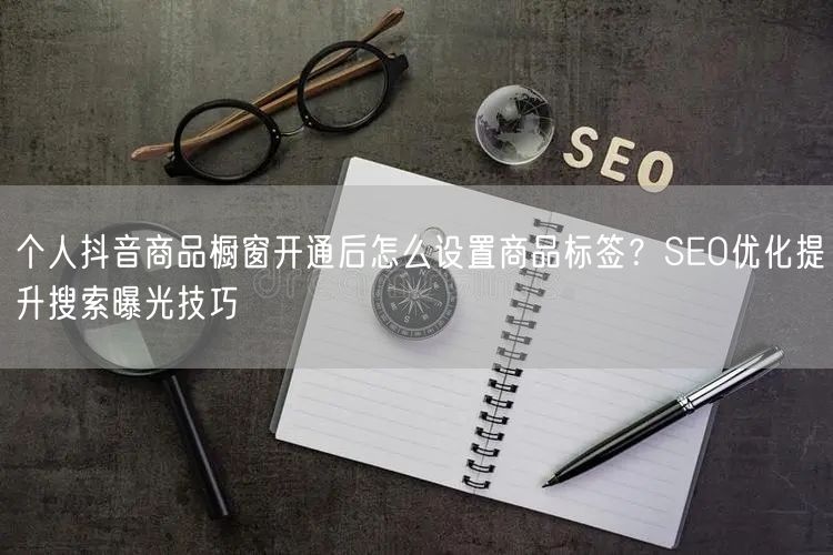 个人抖音商品橱窗开通后怎么设置商品标签？SEO优化提升搜索曝光技巧
