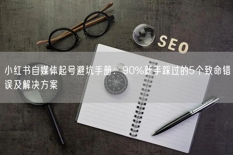 小红书自媒体起号避坑手册：90%新手踩过的5个致命错误及解决