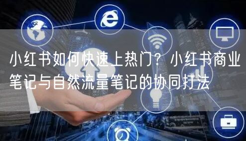 小红书如何快速上热门？小红书商业笔记与自然流量笔记的协同打法
