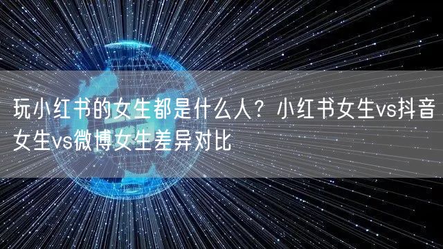玩小红书的女生都是什么人？小红书女生vs抖音女生vs微博女生差异对比