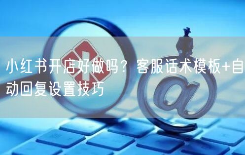 小红书开店好做吗？客服话术模板+自动回复设置技巧