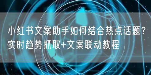 小红书文案助手如何结合热点话题？实时趋势抓取+文案联动教程