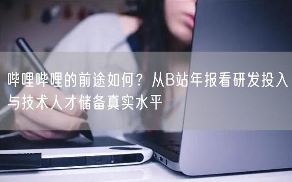 哔哩哔哩的前途如何？从B站年报看研发投入与技术人才储备真实水平