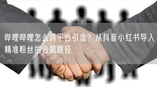 哔哩哔哩怎么跨平台引流？从抖音小红书导入精准粉丝的合规路径