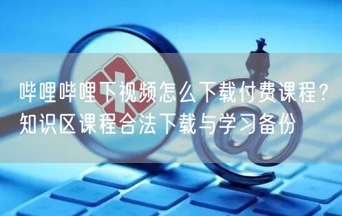 哔哩哔哩下视频怎么下载付费课程？知识区课程合法下载与学习备份