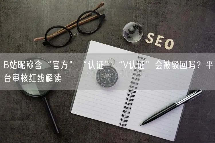 B站昵称含“官方”“认证”“V认证”会被驳回吗？平台审核红线