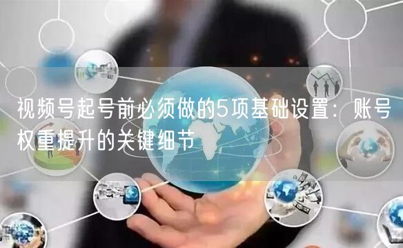 视频号起号前必须做的5项基础设置：账号权重提升的关键细节