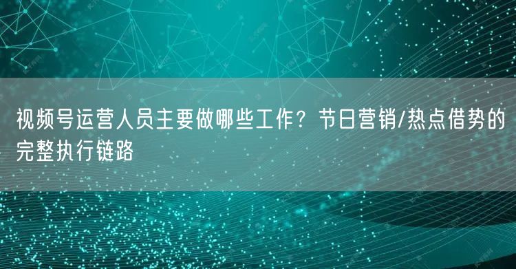 视频号运营人员主要做哪些工作？节日营销/热点借势的完整执行链