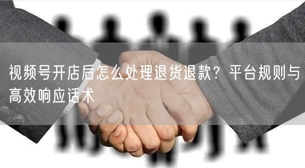 视频号开店后怎么处理退货退款?平台规则与高效响应话术