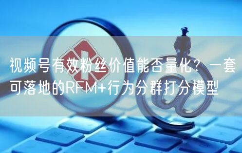 视频号有效粉丝价值能否量化？一套可落地的RFM+行为分群打分模型