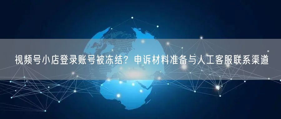 视频号小店登录账号被冻结？申诉材料准备与人工客服联系渠道