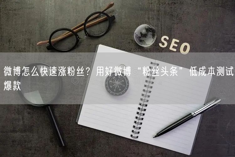 微博怎么快速涨粉丝？用好微博“粉丝头条”低成本测试爆款