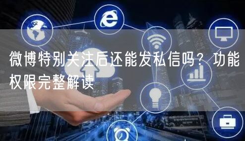 微博特别关注后还能发私信吗？功能权限完整解读