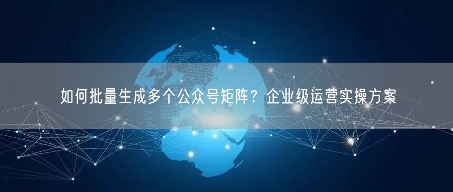 如何批量生成多个公众号矩阵？企业级运营实操方案