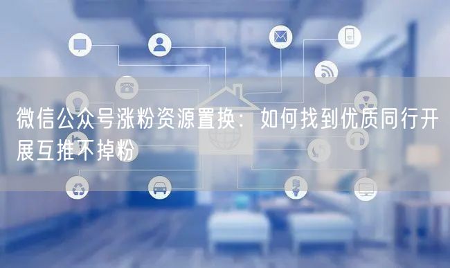 微信公众号涨粉资源置换：如何找到优质同行开展互推不掉粉