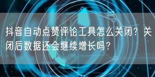 抖音自动点赞评论工具怎么关闭？关闭后数据还会继续增长吗？