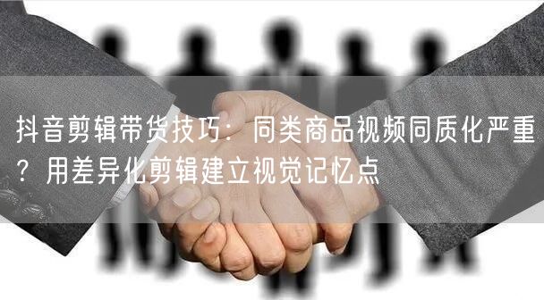 抖音剪辑带货技巧：同类商品视频同质化严重？用差异化剪辑建立视
