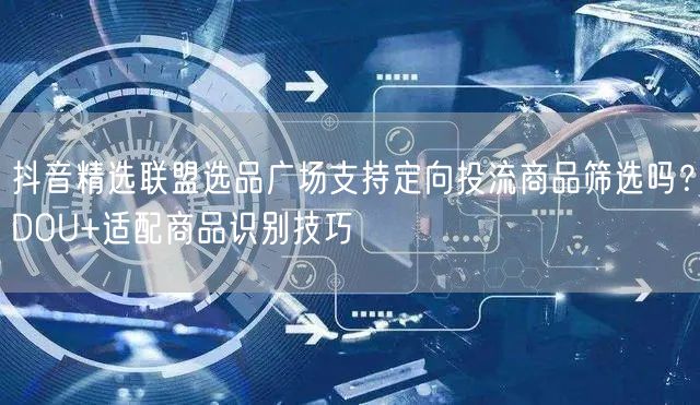 抖音精选联盟选品广场支持定向投流商品筛选吗?DOU+适配商品