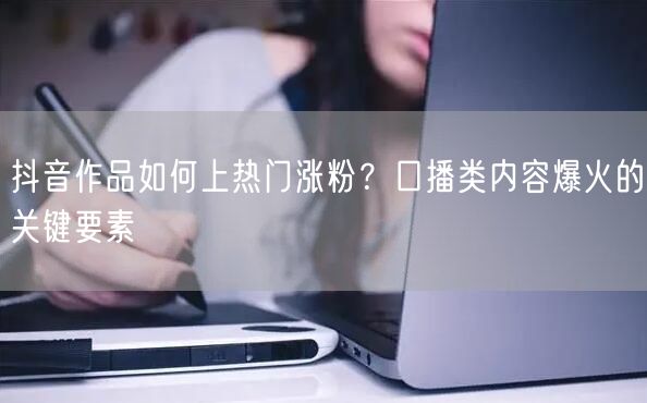 抖音作品如何上热门涨粉？口播类内容爆火的关键要素