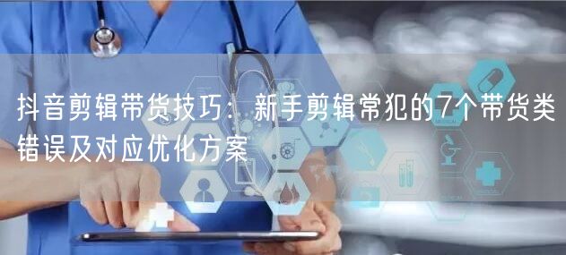 抖音剪辑带货技巧:新手剪辑常犯的7个带货类错误及对应优化方案