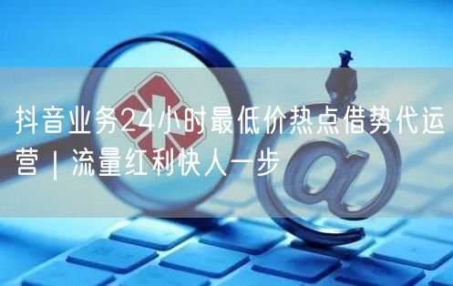 抖音业务24小时最低价热点借势代运营｜流量红利快人一步