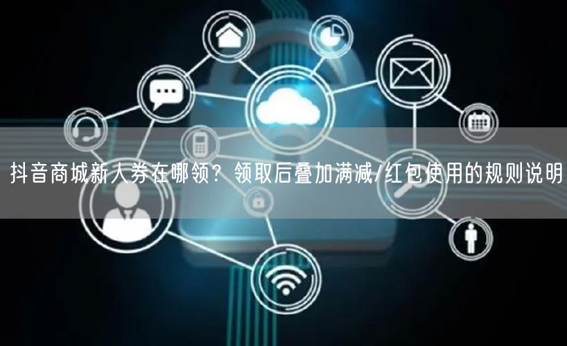 抖音商城新人券在哪领?领取后叠加满减/红包使用的规则说明