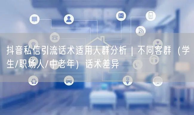 抖音私信引流话术适用人群分析|不同客群(学生/职场人/中老年