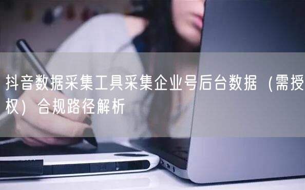 抖音数据采集工具采集企业号后台数据（需授权）合规路径解析