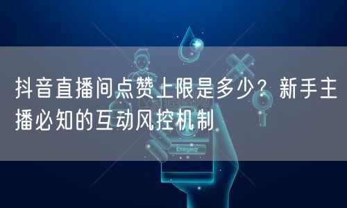 抖音直播间点赞上限是多少?新手主播必知的互动风控机制
