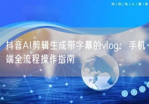抖音AI剪辑生成带字幕的vlog:手机端全流程操作指南