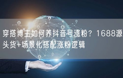 穿搭博主如何养抖音号涨粉？1688源头货+场景化搭配涨粉逻辑