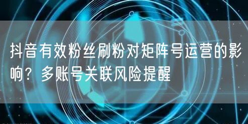抖音有效粉丝刷粉对矩阵号运营的影响?多账号关联风险提醒