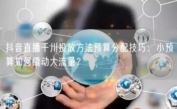 抖音直播千川投放方法预算分配技巧：小预算如何撬动大流量？