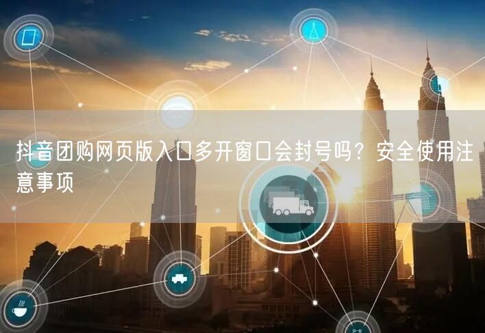抖音团购网页版入口多开窗口会封号吗？安全使用注意事项