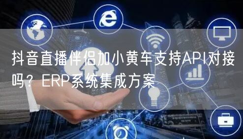 抖音直播伴侣加小黄车支持API对接吗?ERP系统集成方案