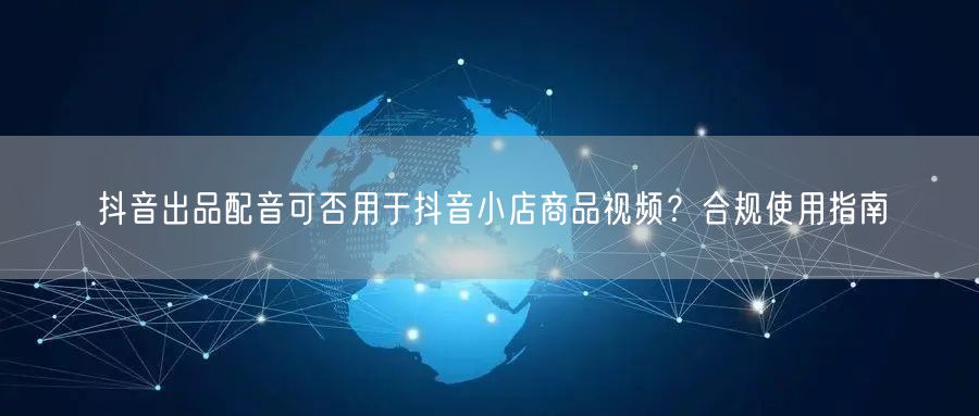 抖音出品配音可否用于抖音小店商品视频?合规使用指南