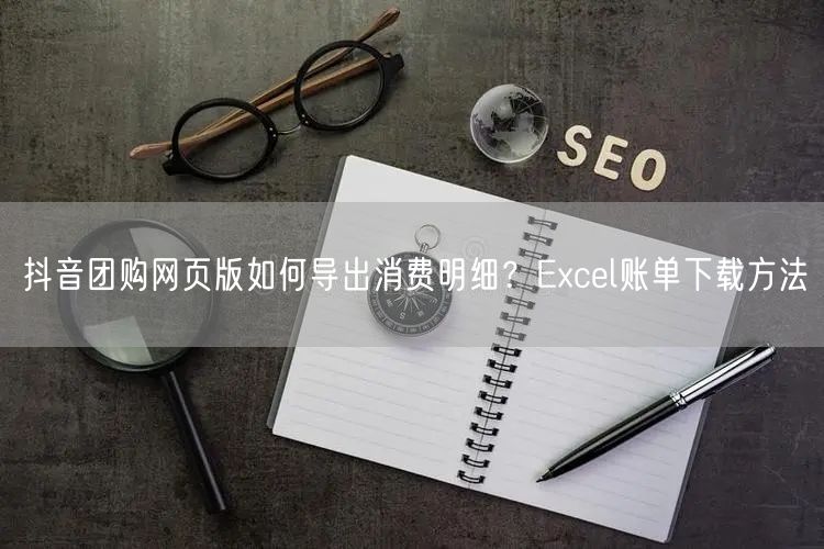 抖音团购网页版如何导出消费明细？Excel账单下载方法