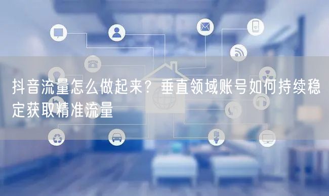 抖音流量怎么做起来？垂直领域账号如何持续稳定获取精准流量