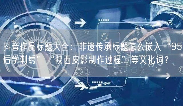 抖音作品标题大全：非遗传承标题怎么嵌入“95后学刺绣”“陕西